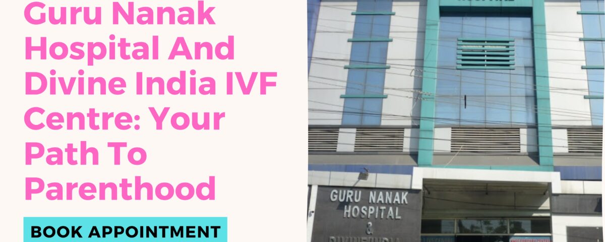Guru Nanak Hospital And Divine India IVF Centre: Your Path To Parenthood